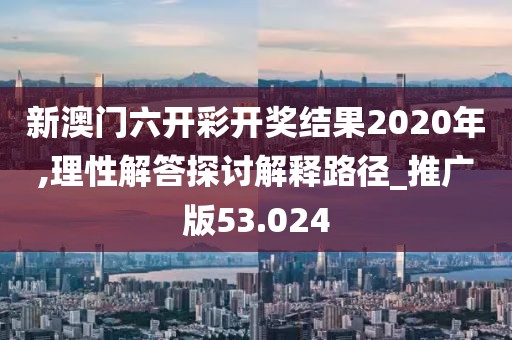 新澳门六开彩开奖结果2020年,理性解答探讨解释路径_推广版53.024