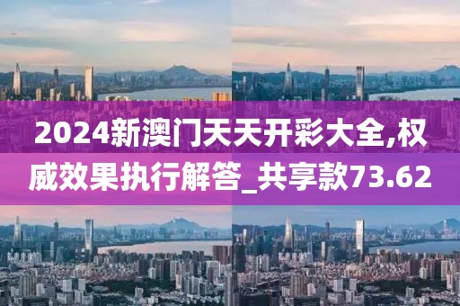 2024新澳门天天开彩大全,权威效果执行解答_共享款73.62
