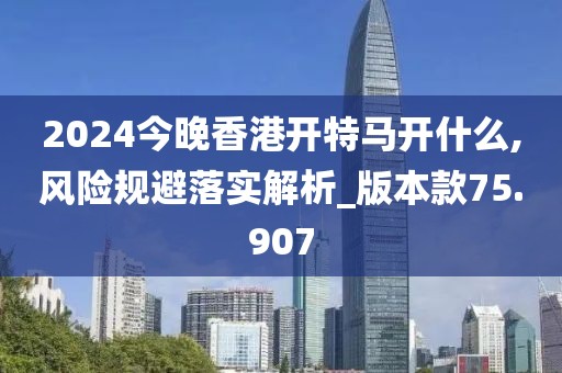 2024今晚香港开特马开什么,风险规避落实解析_版本款75.907