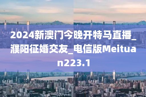 2024新澳门今晚开特马直播_濮阳征婚交友_电信版Meituan223.1
