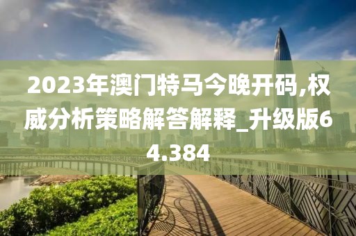 2023年澳门特马今晚开码,权威分析策略解答解释_升级版64.384