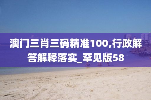 澳门三肖三码精准100,行政解答解释落实_罕见版58