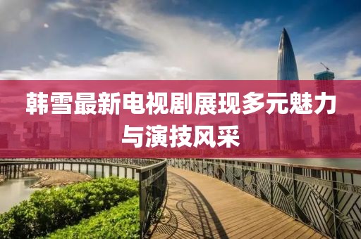 韩雪最新电视剧展现多元魅力与演技风采