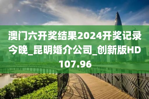 澳门六开奖结果2024开奖记录今晚_昆明婚介公司_创新版HD107.96
