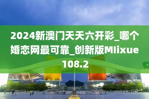 2024新澳门天天六开彩_哪个婚恋网最可靠_创新版MIixue108.2