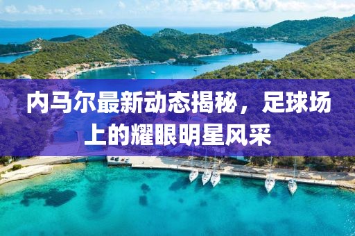 内马尔最新动态揭秘，足球场上的耀眼明星风采