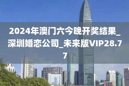 2024年澳门六今晚开奖结果_深圳婚恋公司_未来版VIP28.77