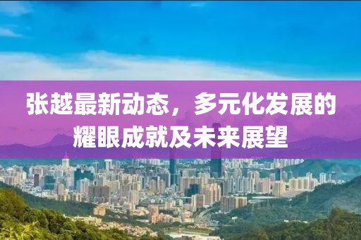 张越最新动态，多元化发展的耀眼成就及未来展望