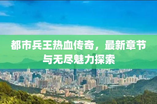 都市兵王热血传奇，最新章节与无尽魅力探索