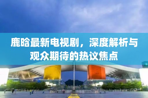鹿晗最新电视剧，深度解析与观众期待的热议焦点