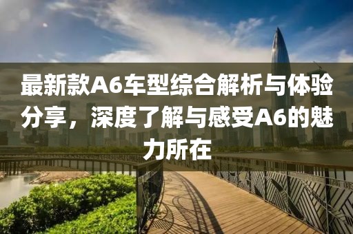 最新款A6车型综合解析与体验分享，深度了解与感受A6的魅力所在