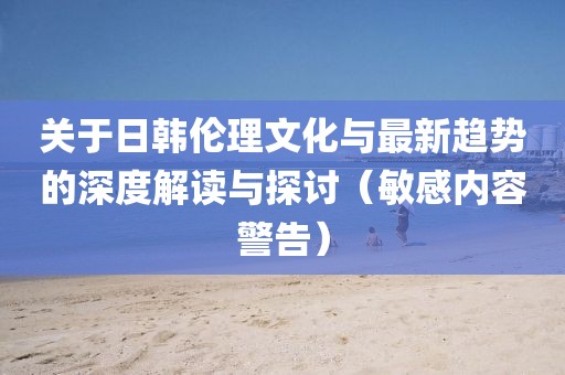 关于日韩伦理文化与最新趋势的深度解读与探讨（敏感内容警告）