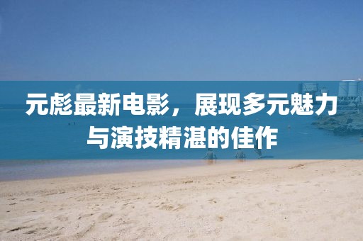元彪最新电影，展现多元魅力与演技精湛的佳作