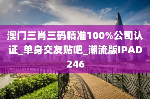 澳门三肖三码精准100%公司认证_单身交友贴吧_潮流版IPAD246
