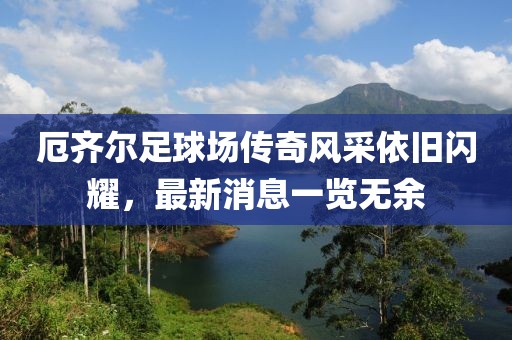 厄齐尔足球场传奇风采依旧闪耀，最新消息一览无余