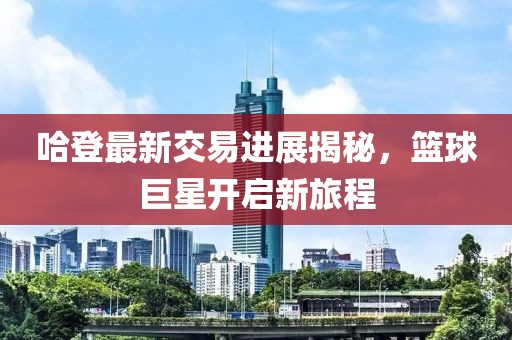 哈登最新交易进展揭秘，篮球巨星开启新旅程