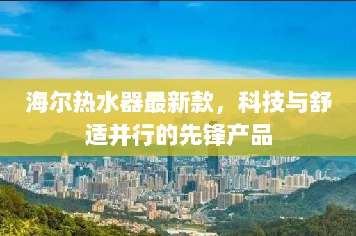 海尔热水器最新款，科技与舒适并行的先锋产品