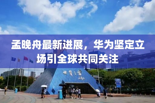 孟晚舟最新进展，华为坚定立场引全球共同关注