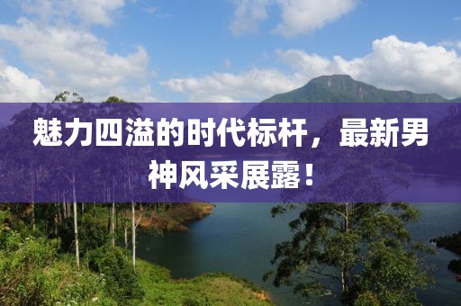 魅力四溢的时代标杆，最新男神风采展露！