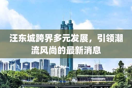 汪东城跨界多元发展，引领潮流风尚的最新消息