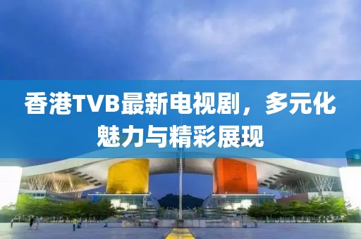 香港TVB最新电视剧，多元化魅力与精彩展现