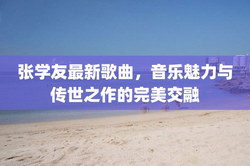 张学友最新歌曲，音乐魅力与传世之作的完美交融