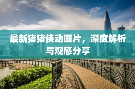 最新猪猪侠动画片，深度解析与观感分享