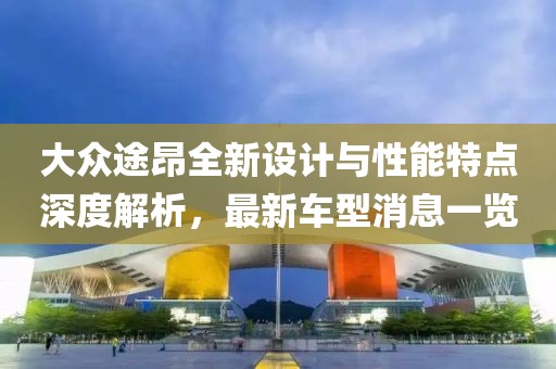 大众途昂全新设计与性能特点深度解析，最新车型消息一览