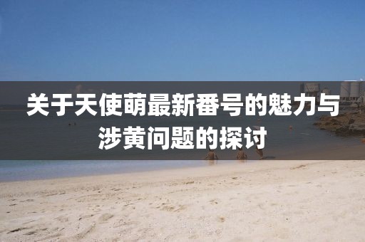 关于天使萌最新番号的魅力与涉黄问题的探讨