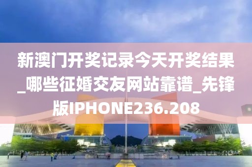 新澳门开奖记录今天开奖结果_哪些征婚交友网站靠谱_先锋版IPHONE236.208