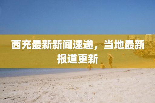 西充最新新闻速递，当地最新报道更新