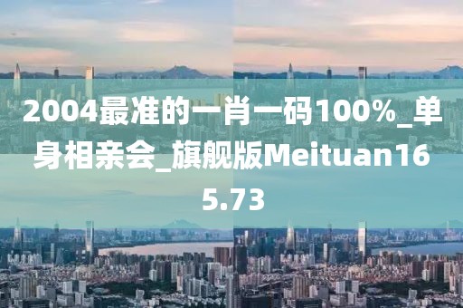 2004最准的一肖一码100%_单身相亲会_旗舰版Meituan165.73