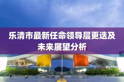 乐清市最新任命领导层更迭及未来展望分析