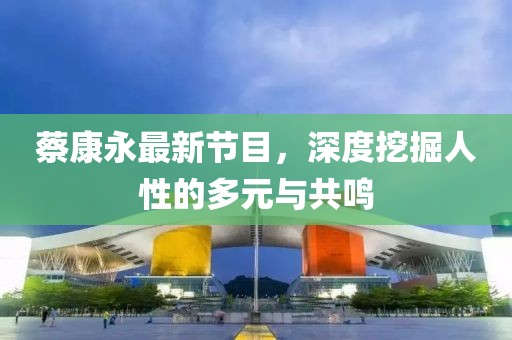 蔡康永最新节目，深度挖掘人性的多元与共鸣