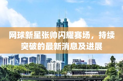 网球新星张帅闪耀赛场，持续突破的最新消息及进展