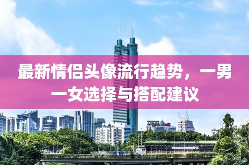 最新情侣头像流行趋势，一男一女选择与搭配建议