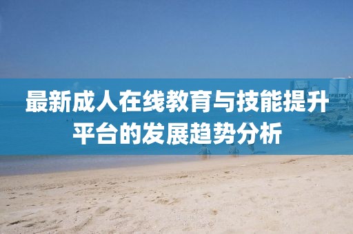 最新成人在线教育与技能提升平台的发展趋势分析