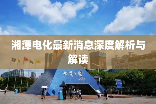 湘潭电化最新消息深度解析与解读