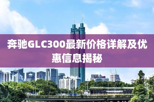 奔驰GLC300最新价格详解及优惠信息揭秘