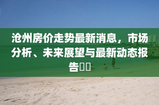 沧州房价走势最新消息，市场分析、未来展望与最新动态报告​​
