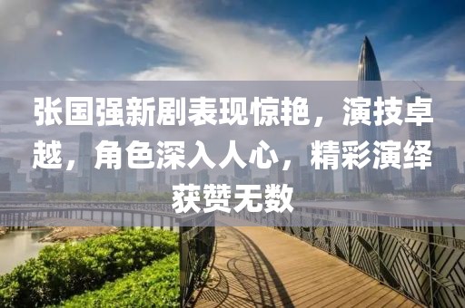张国强新剧表现惊艳，演技卓越，角色深入人心，精彩演绎获赞无数