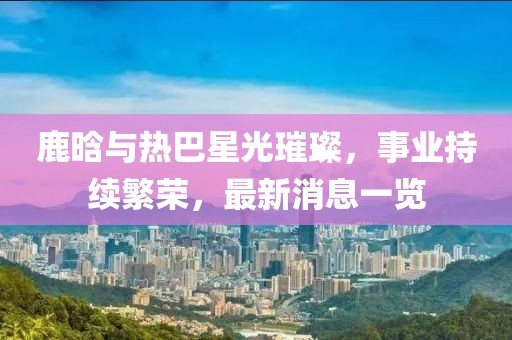 鹿晗与热巴星光璀璨，事业持续繁荣，最新消息一览