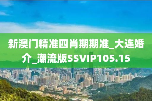 新澳门精准四肖期期准_大连婚介_潮流版SSVIP105.15