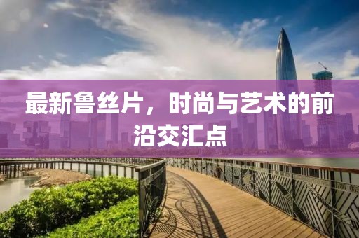 最新鲁丝片，时尚与艺术的前沿交汇点