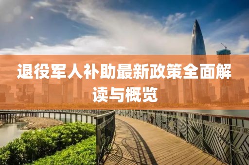 退役军人补助最新政策全面解读与概览