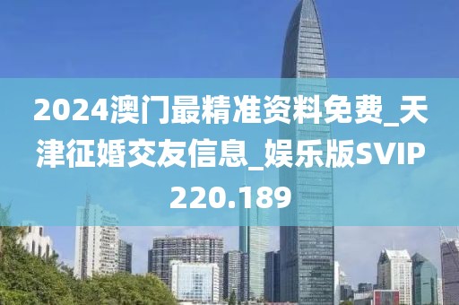 2024澳门最精准资料免费_天津征婚交友信息_娱乐版SVIP220.189