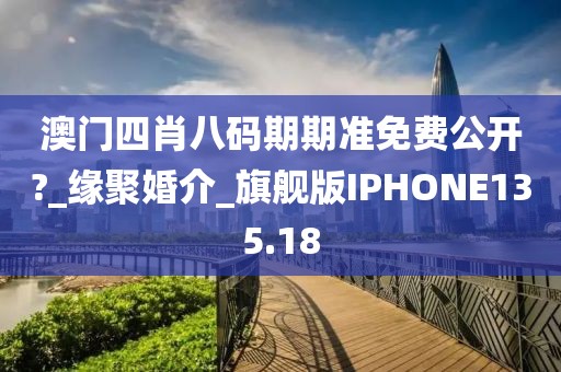 澳门四肖八码期期准免费公开?_缘聚婚介_旗舰版IPHONE135.18