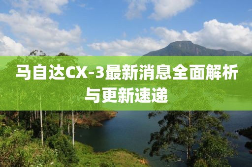 马自达CX-3最新消息全面解析与更新速递