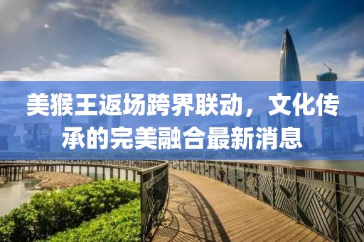美猴王返场跨界联动，文化传承的完美融合最新消息