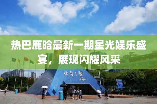 热巴鹿晗最新一期星光娱乐盛宴，展现闪耀风采